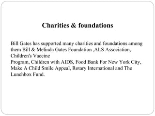 Charities & foundations
Bill Gates has supported many charities and foundations among
them Bill & Melinda Gates Foundation ,ALS Association,
Children's Vaccine
Program, Children with AIDS, Food Bank For New York City,
Make A Child Smile Appeal, Rotary International and The
Lunchbox Fund.
 