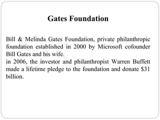 Gates Foundation
Bill & Melinda Gates Foundation, private philanthropic
foundation established in 2000 by Microsoft cofounder
Bill Gates and his wife.
in 2006, the investor and philanthropist Warren Buffett
made a lifetime pledge to the foundation and donate $31
billion.
 