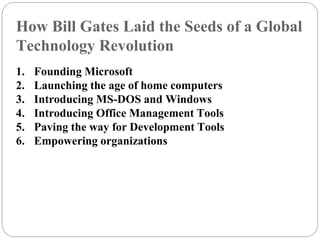 How Bill Gates Laid the Seeds of a Global
Technology Revolution
1. Founding Microsoft
2. Launching the age of home computers
3. Introducing MS-DOS and Windows
4. Introducing Office Management Tools
5. Paving the way for Development Tools
6. Empowering organizations
 