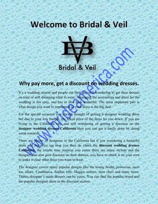 Welcome to Bridal & Veil
Why pay more, get a discount on wedding dresses.
It’s a wedding season and people out there are still wondering to get their dresses
on time or still dreaming what to wear. Arranging the accessories and dress for the
wedding is not easy, one has to also look beautiful. The most important part is
what design you want to implement in your dress is the big deal.
For the special occasion you always thought of getting a designer wedding dress
but due to your low budget, the hiked price of the dress let you down. If you are
living in the California city and still wondering of getting a discount on the
designer wedding dresses California then you can get it easily done by doing
some research.
There are plenty of designers in the California but if you wondering a beautiful
dress and the price tag stop you then do check the discount wedding dresses
California, the results may surprise you cause there are many stylists and the
designer that also give discount on their dresses, you have to check it on your own
to make it clear what dress you want to wear.
The designer covers many popular designs like the bonny bridal, pronovias, mori
lee, allure, Casablanca, Sophia tolli, Maggie sottero, mon cheri and many more.
Theses designer’s made dresses can be yours. You can find the popular brand and
the popular designer dress in the discount section.
 