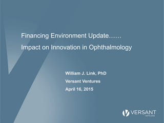 Financing Environment Update……
Impact on Innovation in Ophthalmology
William J. Link, PhD
Versant Ventures
April 16, 2015
 