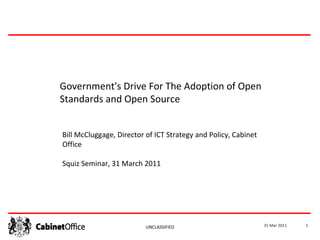 31 Mar 2011 UNCLASSIFIED Government's Drive For The Adoption of Open Standards and Open Source Bill McCluggage, Director of ICT Strategy and Policy, Cabinet Office Squiz Seminar, 31 March 2011 