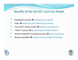 Beneﬁts of the UD‐SCC Land Use Model 
  Stakeholder interests  visualized and analyzed 
  Public  deliberates and makes land use choices 
  “On‐the‐ﬂy” impact analysis  idenPﬁes consequences 
  “What‐if” process  provides implementaPon opPons 
  IteraPve tradeoﬀ & visualizaPon process  leads to consensus 
  Ready‐to‐go Model  at State, Local, and Regional Planning 
 