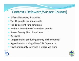 Context (Delaware/Sussex County) 
 2nd smallest state, 3 counPes 
 Top 10 people per square mile 
 Top 10 percent rural land area 
 Within 4 hour drive of 45 million people 
 Sussex County 48% of land area 
 25 towns 
 Largest broiler producing county in the country!  
 Ag/residenPal zoning allows 2 DU’s per acre 
 Town and county interface is where we work 
 