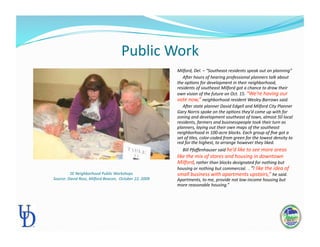 Public Work 
Milford, Del. – “Southeast residents speak out on planning” 
     ARer hours of hearing professional planners talk about 
the op:ons for development in their neighborhood, 
residents of southeast Milford got a chance to draw their 
own vision of the future on Oct. 15. “We’re having our 
vote now,” neighborhood resident Wesley Barrows said.  
     ARer state planner David Edgell and Milford City Planner 
Gary Norris spoke on the op:ons they’d come up with for 
zoning and development southeast of town, almost 50 local 
residents, farmers and businesspeople took their turn as 
planners, laying out their own maps of the southeast 
neighborhood in 100‐acre blocks. Each group of ﬁve got a 
set of :les, color‐coded from green for the lowest density to 
red for the highest, to arrange however they liked.   
     Bill Pfaﬀenhauser said he’d like to see more areas 
like the mix of stores and housing in downtown 
Milford, rather than blocks designated for nothing but 
housing or nothing but commercial.  . “I like the idea of 
small business with apartments upstairs,” he said.  
Apartments, to me, provide not low‐income housing but 
more reasonable housing.” 
SE Neighborhood Public Workshops  
Source: David Ross, Milford Beacon,  October 22, 2009 
 