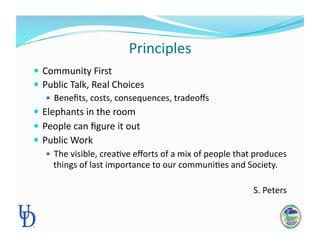 Principles 
 Community First 
 Public Talk, Real Choices 
 Beneﬁts, costs, consequences, tradeoﬀs 
 Elephants in the room 
 People can ﬁgure it out 
 Public Work 
 The visible, creaPve eﬀorts of a mix of people that produces 
things of last importance to our communiPes and Society.  
S. Peters 
 