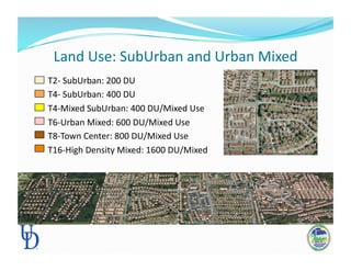 Land Use: SubUrban and Urban Mixed 
          T2‐ SubUrban: 200 DU 
          T4‐ SubUrban: 400 DU 
          T4‐Mixed SubUrban: 400 DU/Mixed Use 
          T6‐Urban Mixed: 600 DU/Mixed Use 
          T8‐Town Center: 800 DU/Mixed Use 
          T16‐High Density Mixed: 1600 DU/Mixed 
 