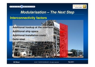 Modularisation – The Next Step
Interconnectivity factors

 Additional hookup at the interface
 Additional ship space
 Additional Installation costs
 Delta steel




  Bill Meyer          © 2011 FOSTER WHEELER. All rights reserved.   Feb 2011
 