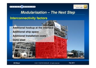 Modularisation – The Next Step
Interconnectivity factors

 Additional hookup at the interface
 Additional ship space
 Additional Installation costs
 Delta steel




  Bill Meyer          © 2011 FOSTER WHEELER. All rights reserved.   Feb 2011
 