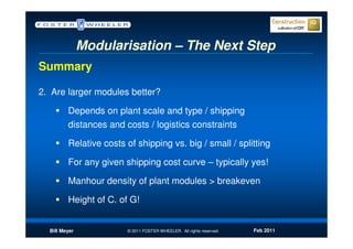 Modularisation – The Next Step
Summary

2. Are larger modules better?

         Depends on plant scale and type / shipping
         distances and costs / logistics constraints

         Relative costs of shipping vs. big / small / splitting

         For any given shipping cost curve – typically yes!

         Manhour density of plant modules > breakeven

         Height of C. of G!


  Bill Meyer            © 2011 FOSTER WHEELER. All rights reserved.   Feb 2011
 