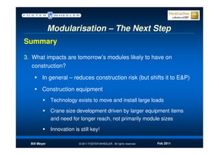 Modularisation – The Next Step
Summary

3. What impacts are tomorrow’s modules likely to have on
  construction?

         In general – reduces construction risk (but shifts it to E&P)

         Construction equipment
               Technology exists to move and install large loads

               Crane size development driven by larger equipment items
               and need for longer reach, not primarily module sizes

               Innovation is still key!

  Bill Meyer                 © 2011 FOSTER WHEELER. All rights reserved.   Feb 2011
 
