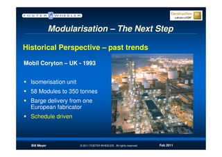 Modularisation – The Next Step

Historical Perspective – past trends

Mobil Coryton – UK - 1993


  Isomerisation unit
  58 Modules to 350 tonnes
  Barge delivery from one
  European fabricator
  Schedule driven



  Bill Meyer           © 2011 FOSTER WHEELER. All rights reserved.   Feb 2011
 