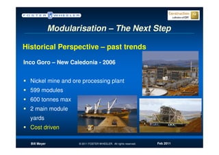 Modularisation – The Next Step

Historical Perspective – past trends

Inco Goro – New Caledonia - 2006


  Nickel mine and ore processing plant
  599 modules
  600 tonnes max
  2 main module
  yards
  Cost driven

  Bill Meyer          © 2011 FOSTER WHEELER. All rights reserved.   Feb 2011
 