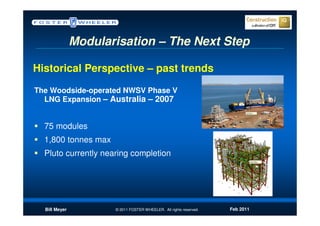 Modularisation – The Next Step

Historical Perspective – past trends
The Woodside-operated NWSV Phase V
  LNG Expansion – Australia – 2007


  75 modules
  1,800 tonnes max
  Pluto currently nearing completion




  Bill Meyer          © 2011 FOSTER WHEELER. All rights reserved.   Feb 2011
 
