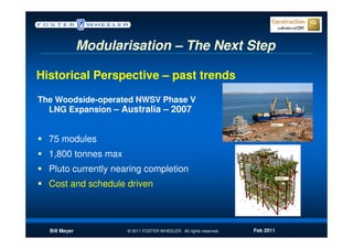 Modularisation – The Next Step

Historical Perspective – past trends
The Woodside-operated NWSV Phase V
  LNG Expansion – Australia – 2007


  75 modules
  1,800 tonnes max
  Pluto currently nearing completion
  Cost and schedule driven



  Bill Meyer          © 2011 FOSTER WHEELER. All rights reserved.   Feb 2011
 