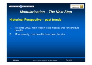 Modularisation – The Next Step

Historical Perspective – past trends

1.      Pre circa 2000, main reason to go modular was for schedule
        benefits
2.      More recently, cost benefits have been the aim




     Bill Meyer          © 2011 FOSTER WHEELER. All rights reserved.   Feb 2011
 