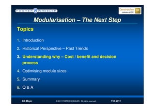 Modularisation – The Next Step
Topics

1. Introduction

2. Historical Perspective – Past Trends

3. Understanding why – Cost / benefit and decision
   process

4. Optimising module sizes

5. Summary

6. Q & A


  Bill Meyer          © 2011 FOSTER WHEELER. All rights reserved.   Feb 2011
 