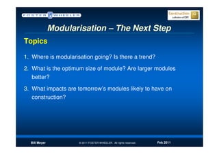Modularisation – The Next Step
Topics

1. Where is modularisation going? Is there a trend?

2. What is the optimum size of module? Are larger modules
   better?

3. What impacts are tomorrow’s modules likely to have on
   construction?




  Bill Meyer          © 2011 FOSTER WHEELER. All rights reserved.   Feb 2011
 