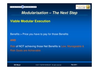 Modularisation – The Next Step

Viable Modular Execution


Benefits > Price you have to pay for those Benefits

AND

Risk of NOT achieving those Net Benefits is Low, Manageable &
Risk Goals are Achievable




   Bill Meyer          © 2011 FOSTER WHEELER. All rights reserved.   Feb 2011
 