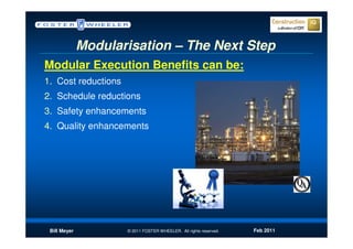 Modularisation – The Next Step
Modular Execution Benefits can be:
1. Cost reductions
2. Schedule reductions
3. Safety enhancements
4. Quality enhancements




 Bill Meyer          © 2011 FOSTER WHEELER. All rights reserved.   Feb 2011
 