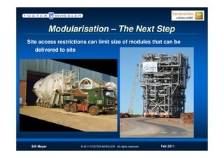 Modularisation – The Next Step
Site access restrictions can limit size of modules that can be
   delivered to site




 Bill Meyer          © 2011 FOSTER WHEELER. All rights reserved.   Feb 2011
 