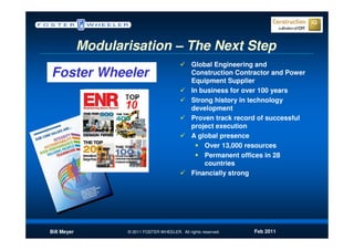 Modularisation – The Next Step
                                                 Global Engineering and
Foster Wheeler                                   Construction Contractor and Power
                                                 Equipment Supplier
                                                 In business for over 100 years
                                                 Strong history in technology
                                                 development
                                                 Proven track record of successful
                                                 project execution
                                                 A global presence
                                                     Over 13,000 resources
                                                     Permanent offices in 28
                                                     countries
                                                 Financially strong




Bill Meyer          © 2011 FOSTER WHEELER. All rights reserved.    Feb 2011
 