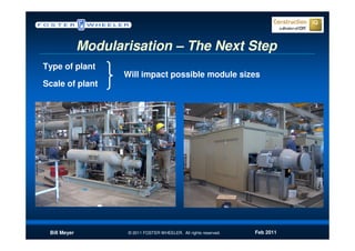 Modularisation – The Next Step
Type of plant
                     Will impact possible module sizes
Scale of plant




 Bill Meyer           © 2011 FOSTER WHEELER. All rights reserved.   Feb 2011
 