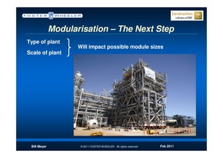Modularisation – The Next Step
Type of plant
                     Will impact possible module sizes
Scale of plant




 Bill Meyer           © 2011 FOSTER WHEELER. All rights reserved.   Feb 2011
 
