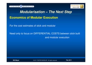 Modularisation – The Next Step
Economics of Modular Execution

For the cost estimates of stick and modular


Need only to focus on DIFFERENTIAL COSTS between stick built
                                            and modular execution




   Bill Meyer          © 2011 FOSTER WHEELER. All rights reserved.   Feb 2011
 