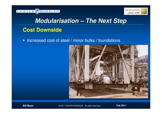 Modularisation – The Next Step
Cost Downside
   Increased cost of steel / minor bulks / foundations




Bill Meyer          © 2011 FOSTER WHEELER. All rights reserved.   Feb 2011
 