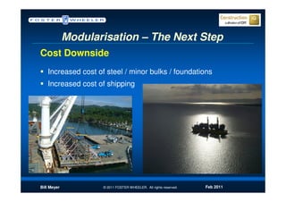 Modularisation – The Next Step
Cost Downside
   Increased cost of steel / minor bulks / foundations
   Increased cost of shipping




Bill Meyer          © 2011 FOSTER WHEELER. All rights reserved.   Feb 2011
 