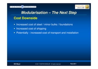 Modularisation – The Next Step
Cost Downside
   Increased cost of steel / minor bulks / foundations
   Increased cost of shipping
   Potentially - increased cost of transport and installation




Bill Meyer          © 2011 FOSTER WHEELER. All rights reserved.   Feb 2011
 