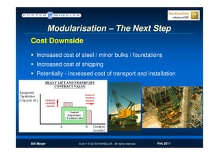 Modularisation – The Next Step
Cost Downside
   Increased cost of steel / minor bulks / foundations
   Increased cost of shipping
   Potentially - increased cost of transport and installation




Bill Meyer          © 2011 FOSTER WHEELER. All rights reserved.   Feb 2011
 