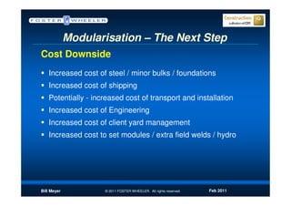 Modularisation – The Next Step
Cost Downside
   Increased cost of steel / minor bulks / foundations
   Increased cost of shipping
   Potentially - increased cost of transport and installation
   Increased cost of Engineering
   Increased cost of client yard management
   Increased cost to set modules / extra field welds / hydro




Bill Meyer          © 2011 FOSTER WHEELER. All rights reserved.   Feb 2011
 