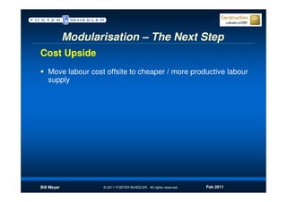 Modularisation – The Next Step
Cost Upside
   Move labour cost offsite to cheaper / more productive labour
   supply




Bill Meyer          © 2011 FOSTER WHEELER. All rights reserved.   Feb 2011
 