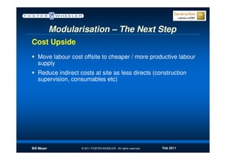 Modularisation – The Next Step
Cost Upside
   Move labour cost offsite to cheaper / more productive labour
   supply
   Reduce indirect costs at site as less directs (construction
   supervision, consumables etc)




Bill Meyer          © 2011 FOSTER WHEELER. All rights reserved.   Feb 2011
 