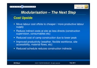Modularisation – The Next Step
Cost Upside
   Move labour cost offsite to cheaper / more productive labour
   supply
   Reduce indirect costs at site as less directs (construction
   supervision, consumables etc)
   Reduced cost of camp construction due to lower peak
   Improved productivity (weather, flexible workforce, site
   accessibility, material flows, etc)
   Reduced schedule reduces construction indirects




Bill Meyer          © 2011 FOSTER WHEELER. All rights reserved.   Feb 2011
 