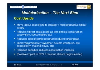 Modularisation – The Next Step
Cost Upside
   Move labour cost offsite to cheaper / more productive labour
   supply
   Reduce indirect costs at site as less directs (construction
   supervision, consumables etc)
   Reduced cost of camp construction due to lower peak
   Improved productivity (weather, flexible workforce, site
   accessibility, material flows, etc)
   Reduced schedule reduces construction indirects
   [Positive impact to NPV if revenue stream begins earlier]



Bill Meyer          © 2011 FOSTER WHEELER. All rights reserved.   Feb 2011
 