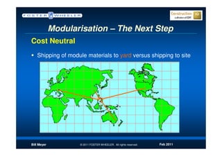Modularisation – The Next Step
Cost Neutral
   Shipping of module materials to yard versus shipping to site




Bill Meyer          © 2011 FOSTER WHEELER. All rights reserved.   Feb 2011
 