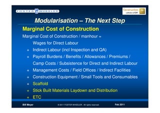 Modularisation – The Next Step
Marginal Cost of Construction
Marginal Cost of Construction / manhour =
         Wages for Direct Labour
   + Indirect Labour (incl Inspection and QA)
   + Payroll Burdens / Benefits / Allowances / Premiums /
         Camp Costs / Subsistence for Direct and Indirect Labour
   + Management Costs / Field Offices / Indirect Facilities
   + Construction Equipment / Small Tools and Consumables
   + Scaffold
   + Stick Built Materials Laydown and Distribution
   + ETC
Bill Meyer            © 2011 FOSTER WHEELER. All rights reserved.   Feb 2011
 