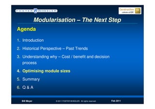 Modularisation – The Next Step
Agenda

1. Introduction

2. Historical Perspective – Past Trends

3. Understanding why – Cost / benefit and decision
   process

4. Optimising module sizes

5. Summary

6. Q & A


  Bill Meyer          © 2011 FOSTER WHEELER. All rights reserved.   Feb 2011
 