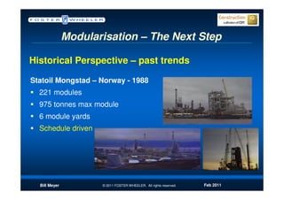 Modularisation – The Next Step

Historical Perspective – past trends

Statoil Mongstad – Norway - 1988
  221 modules
  975 tonnes max module
  6 module yards
  Schedule driven




  Bill Meyer          © 2011 FOSTER WHEELER. All rights reserved.   Feb 2011
 