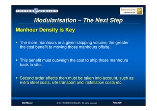 Modularisation – The Next Step
Manhour Density is Key

 The more manhours in a given shipping volume, the greater
 the cost benefit to moving those manhours offsite.


 This benefit must outweigh the cost to ship those manhours
 back to site.


 Second order effects then must be taken into account, such as
 extra steel costs, site transport and installation costs etc.



  Bill Meyer          © 2011 FOSTER WHEELER. All rights reserved.   Feb 2011
 