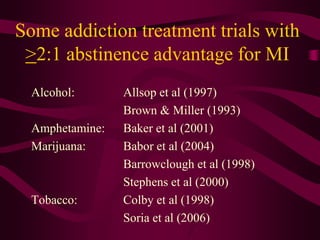 Some addiction treatment trials with
 >2:1 abstinence advantage for MI
  Alcohol:       Allsop et al (1997)
                 Brown & Miller (1993)
  Amphetamine:   Baker et al (2001)
  Marijuana:     Babor et al (2004)
                 Barrowclough et al (1998)
                 Stephens et al (2000)
  Tobacco:       Colby et al (1998)
                 Soria et al (2006)
 