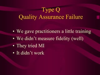 Type Q
     Quality Assurance Failure

•   We gave practitioners a little training
•   We didn’t measure fidelity (well)
•   They tried MI
•   It didn’t work
 