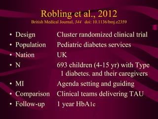 Robling et al., 2012
         British Medical Journal, 344 doi: 10.1136/bmj.e2359


•   Design            Cluster randomized clinical trial
•   Population        Pediatric diabetes services
•   Nation            UK
•   N                 693 children (4-15 yr) with Type
                       1 diabetes. and their caregivers
• MI                  Agenda setting and guiding
• Comparison          Clinical teams delivering TAU
• Follow-up           1 year HbA1c
 