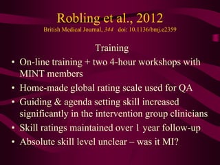 Robling et al., 2012
          British Medical Journal, 344 doi: 10.1136/bmj.e2359


                         Training
•   On-line training + two 4-hour workshops with
    MINT members
•   Home-made global rating scale used for QA
•   Guiding & agenda setting skill increased
    significantly in the intervention group clinicians
•   Skill ratings maintained over 1 year follow-up
•   Absolute skill level unclear – was it MI?
 