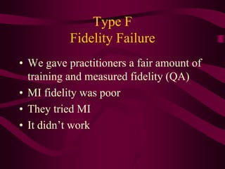Type F
           Fidelity Failure
• We gave practitioners a fair amount of
  training and measured fidelity (QA)
• MI fidelity was poor
• They tried MI
• It didn’t work
 