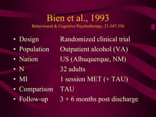 Bien et al., 1993
       Behavioural & Cognitive Psychotherapy, 21:347-356


•   Design            Randomized clinical trial
•   Population        Outpatient alcohol (VA)
•   Nation            US (Albuquerque, NM)
•   N                 32 adults
•   MI                1 session MET (+ TAU)
•   Comparison        TAU
•   Follow-up         3 + 6 months post discharge
 