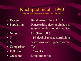 Kuchipudi et al., 1990
            Journal of Studies on Alcohol, 51:356-360

• Design             Randomized clinical trial
• Population         Pancreatitis, ulcer or cirrhosis;
                     non-responders to prior advice
•   Nation           US (Hines, IL)
•   N                114 alcohol-related admissions
•   MI               3 sessions with 3 practitioners
•   Comparison       TAU
•   Follow-up        16 weeks
•   Outcome          Drinking or not
 
